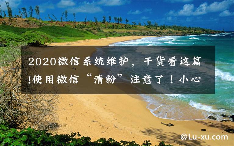 2020微信系統(tǒng)維護(hù)，干貨看這篇!使用微信“清粉”注意了！小心被盜走賬戶資金