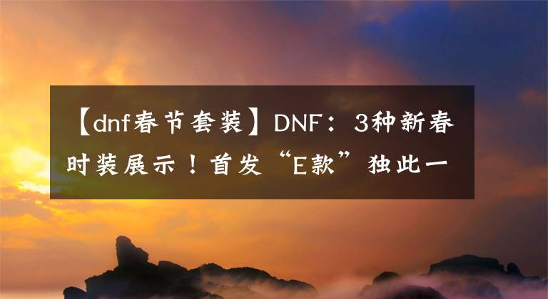 【dnf春節(jié)套裝】DNF：3種新春時裝展示！首發(fā)“E款”獨此一份，有錢都買不到