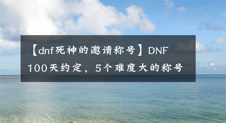 【dnf死神的邀請稱號】DNF 100天約定，5個難度大的稱號！