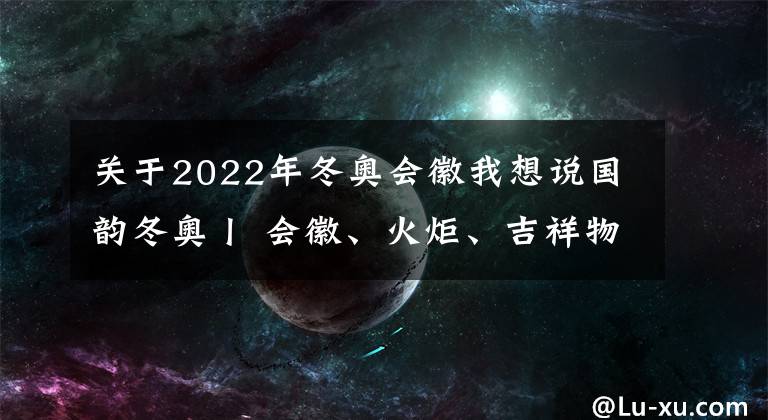 關(guān)于2022年冬奧會(huì)徽我想說國韻冬奧丨 會(huì)徽、火炬、吉祥物……這些冬奧元素 盡顯中華文化底蘊(yùn)