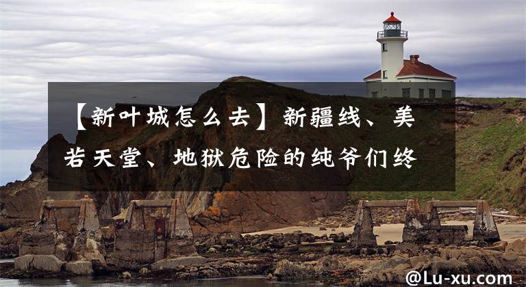 【新葉城怎么去】新疆線、美若天堂、地獄危險(xiǎn)的純爺們終極自我駕駛體驗(yàn)之路