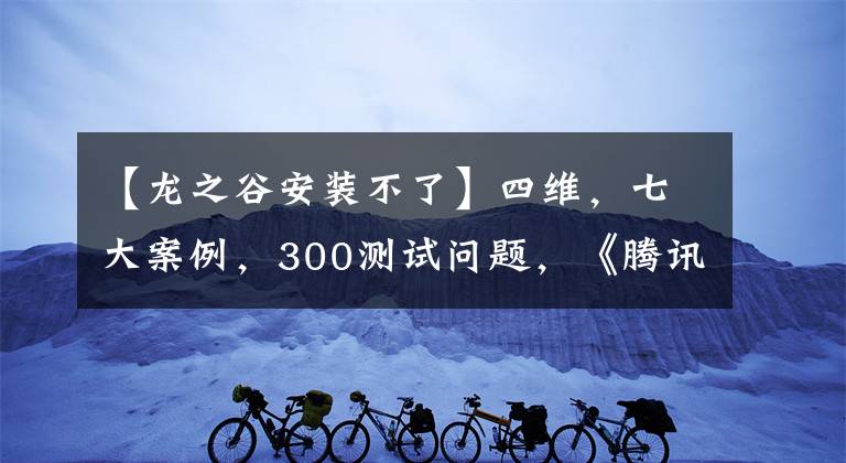 【龍之谷安裝不了】四維，七大案例，300測試問題，《騰訊手游測試實戰(zhàn)手冊》發(fā)布。