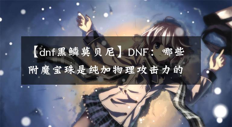 【dnf黑鱗莫貝尼】DNF：哪些附魔寶珠是純加物理攻擊力的呢？哪個最貴呢？