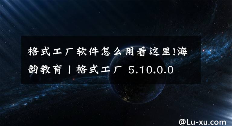 格式工廠軟件怎么用看這里!海韻教育丨格式工廠 5.10.0.0 正式版（綠色版）