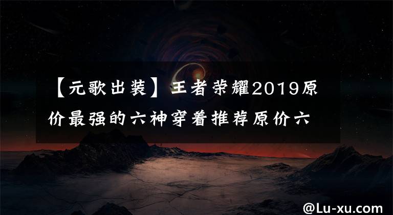 【元歌出裝】王者榮耀2019原價最強的六神穿著推薦原價六神裝，裝逼著如何順利出去。