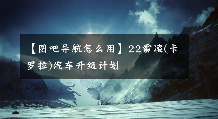 【圖吧導(dǎo)航怎么用】22雷凌(卡羅拉)汽車升級(jí)計(jì)劃