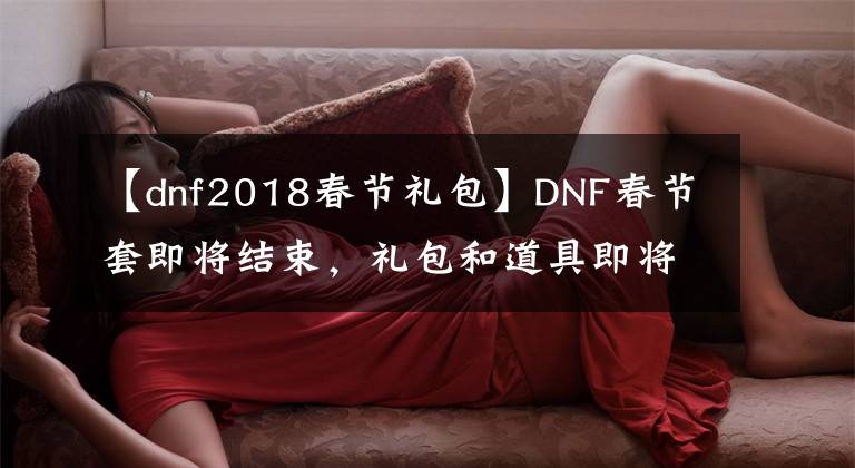 【dnf2018春節(jié)禮包】DNF春節(jié)套即將結束，禮包和道具即將刪除，錯過只能“再等一年”