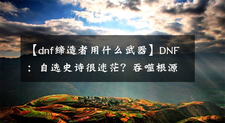 【dnf締造者用什么武器】DNF：自選史詩很迷茫？吞噬根源VS勝負(fù)之役，全職業(yè)105武器分析