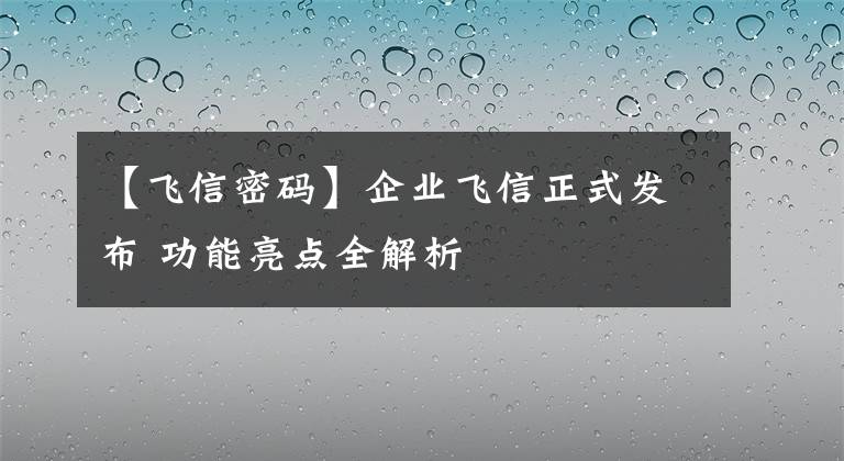 【飛信密碼】企業(yè)飛信正式發(fā)布 功能亮點(diǎn)全解析