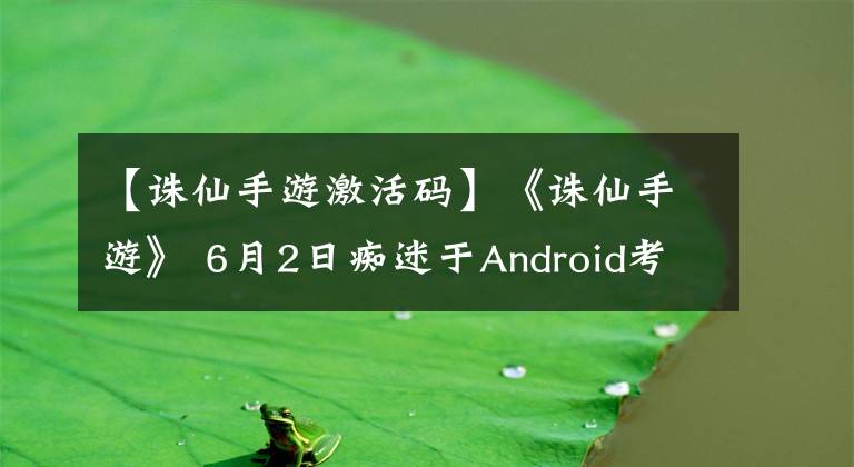 【誅仙手游激活碼】《誅仙手游》 6月2日癡迷于Android考試，發(fā)送了激活碼