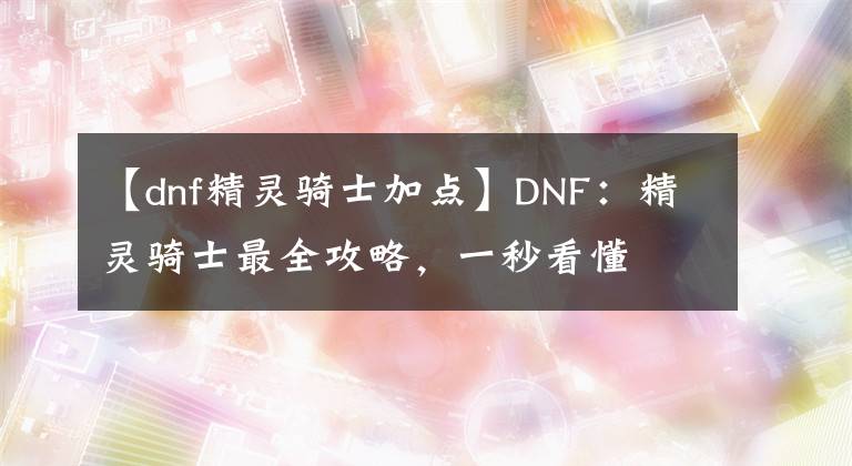 【dnf精靈騎士加點】DNF：精靈騎士最全攻略，一秒看懂