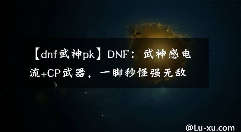 【dnf武神pk】DNF：武神感電流+CP武器，一腳秒怪強(qiáng)無敵