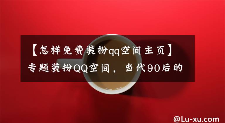 【怎樣免費(fèi)裝扮qq空間主頁】專題裝扮QQ空間，當(dāng)代90后的審美啟蒙