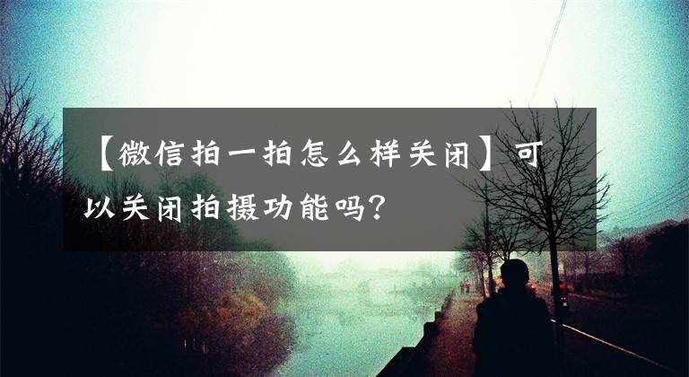 【微信拍一拍怎么樣關(guān)閉】可以關(guān)閉拍攝功能嗎？