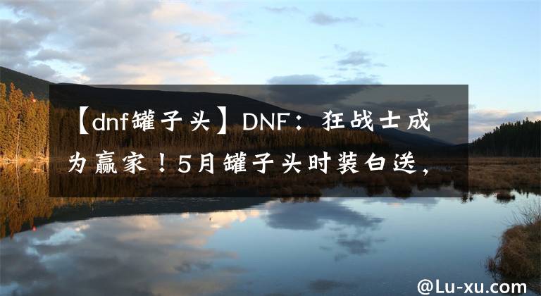 【dnf罐子頭】DNF：狂戰(zhàn)士成為贏家！5月罐子頭時裝白送，經(jīng)典裝扮搭配圓夢