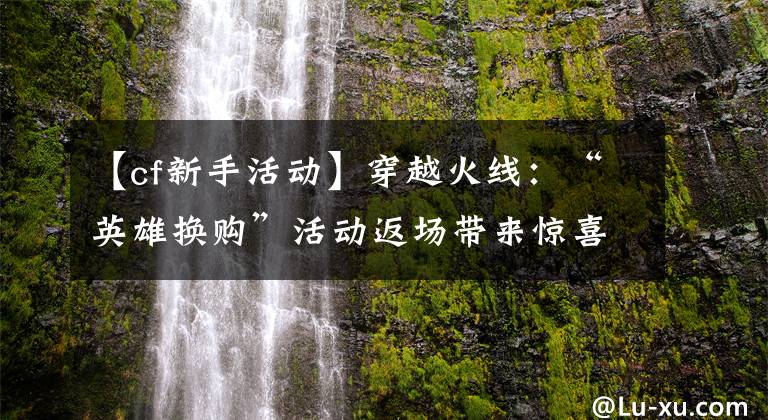 【cf新手活動(dòng)】穿越火線(xiàn)：“英雄換購(gòu)”活動(dòng)返場(chǎng)帶來(lái)驚喜，平民玩家也能白嫖神器