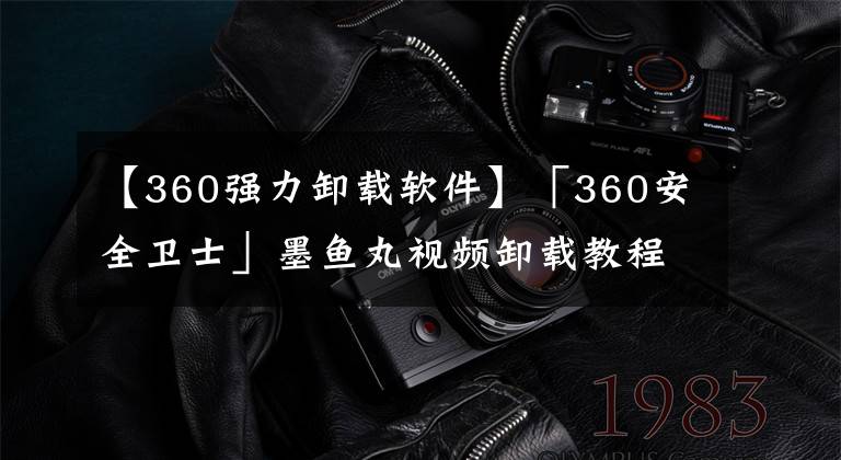 【360強(qiáng)力卸載軟件】「360安全衛(wèi)士」墨魚(yú)丸視頻卸載教程