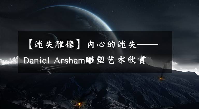 【迷失雕像】內(nèi)心的迷失——Daniel Arsham雕塑藝術欣賞