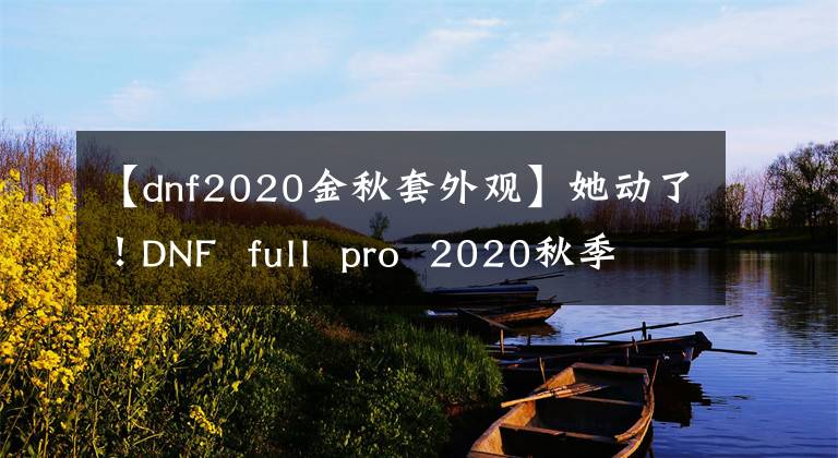 【dnf2020金秋套外觀】她動(dòng)了！DNF full pro 2020秋季禮包動(dòng)態(tài)外觀欣賞