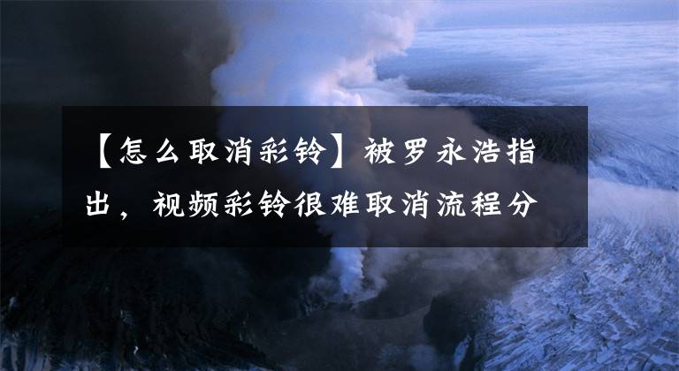 【怎么取消彩鈴】被羅永浩指出，視頻彩鈴很難取消流程分析。