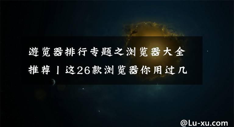 游覽器排行專題之瀏覽器大全推薦丨這26款瀏覽器你用過幾個？