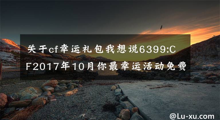 關(guān)于cf幸運(yùn)禮包我想說6399:CF2017年10月你最幸運(yùn)活動(dòng)免費(fèi)領(lǐng)取幸運(yùn)禮包方法