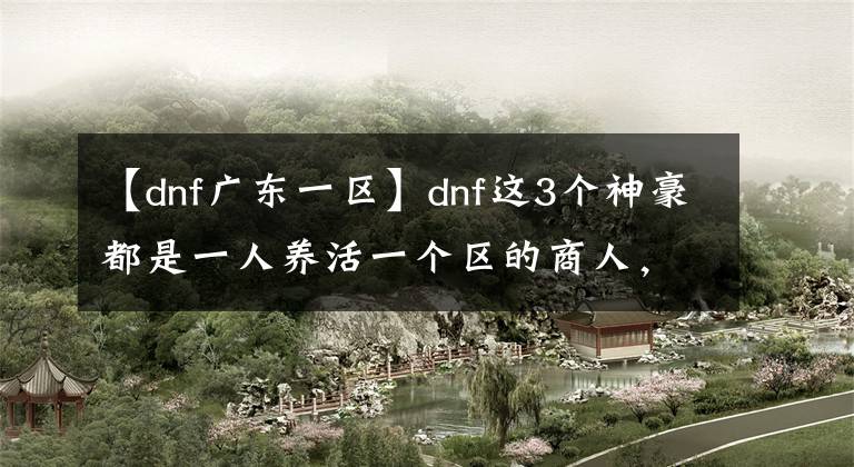 【dnf廣東一區(qū)】dnf這3個(gè)神豪都是一人養(yǎng)活一個(gè)區(qū)的商人，隨時(shí)清空拍賣場(chǎng)！