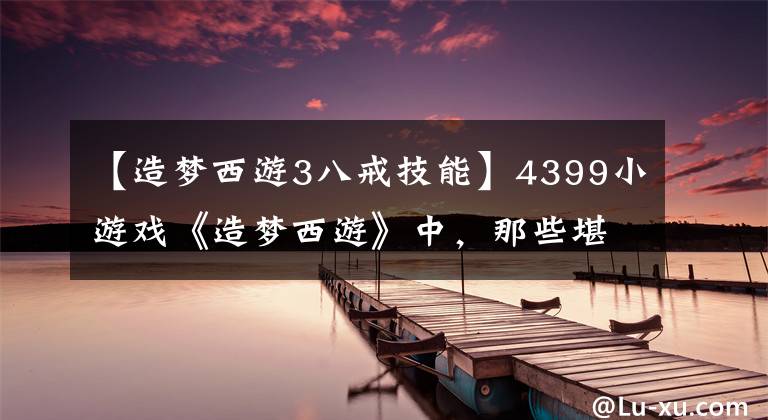 【造夢西游3八戒技能】4399小游戲《造夢西游》中，那些堪比外掛的技能，你知道多少？