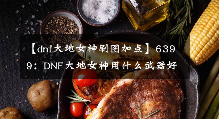 【dnf大地女神刷圖加點(diǎn)】6399：DNF大地女神用什么武器好 DNF大地女神武器選擇