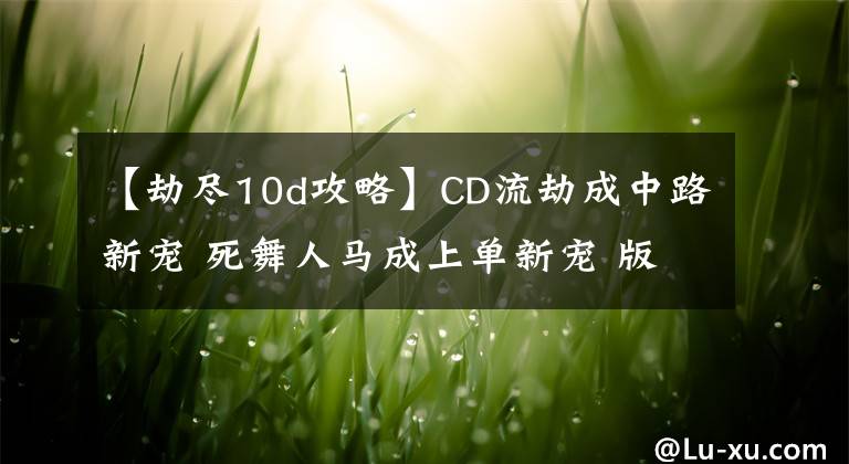 【劫盡10d攻略】CD流劫成中路新寵 死舞人馬成上單新寵 版本五大熱門套路推薦