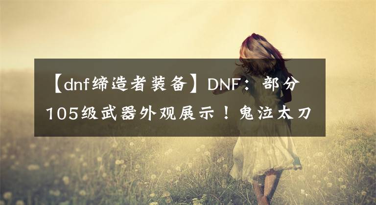 【dnf締造者裝備】DNF：部分105級武器外觀展示！鬼泣太刀出眾，締造者掃把成贏家