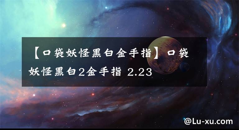 【口袋妖怪黑白金手指】口袋妖怪黑白2金手指 2.23