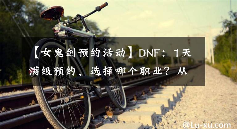 【女鬼劍預約活動】DNF：1天滿級預約，選擇哪個職業(yè)？從110級的視角全面分析