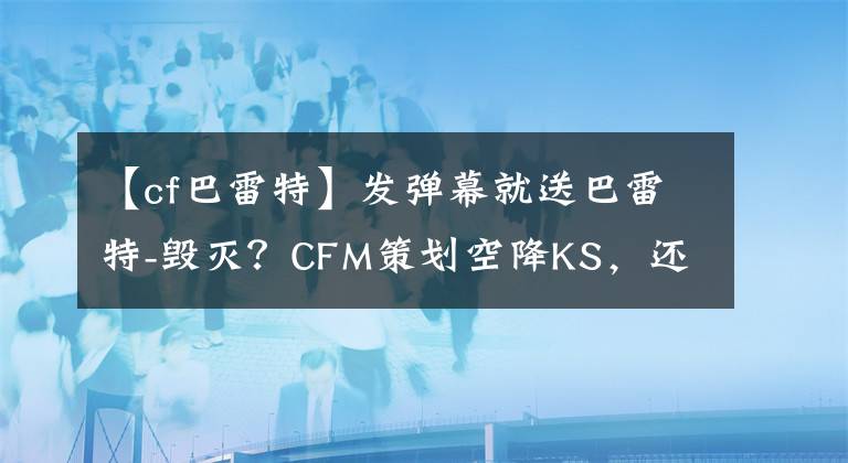 【cf巴雷特】發(fā)彈幕就送巴雷特-毀滅？CFM策劃空降KS，還帶來(lái)一大波游戲福利