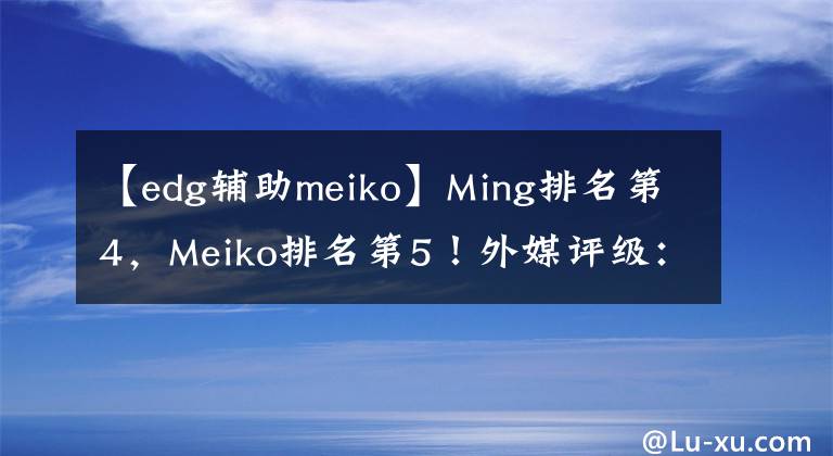 【edg輔助meiko】Ming排名第4，Meiko排名第5！外媒評級：Mata是第1輔助，wolf第3