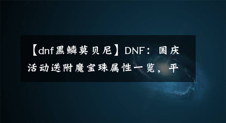 【dnf黑鱗莫貝尼】DNF：國(guó)慶活動(dòng)送附魔寶珠屬性一覽，平民玩家可以省下很多金幣！