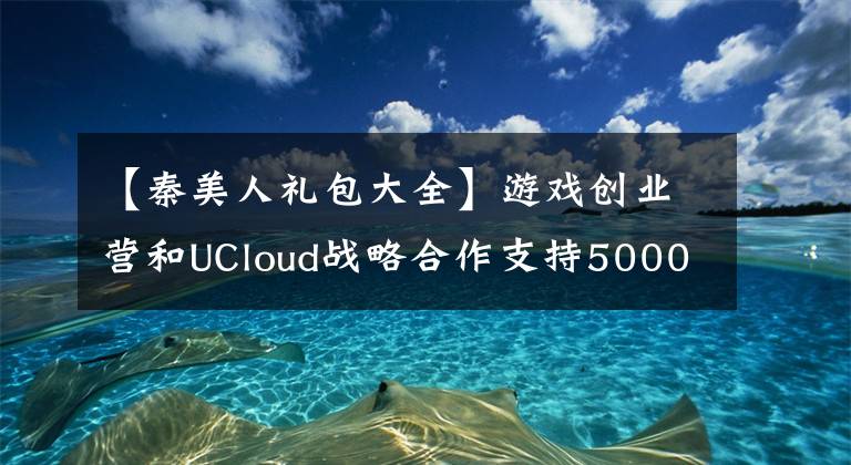 【秦美人禮包大全】游戲創(chuàng)業(yè)營和UCloud戰(zhàn)略合作支持5000萬個