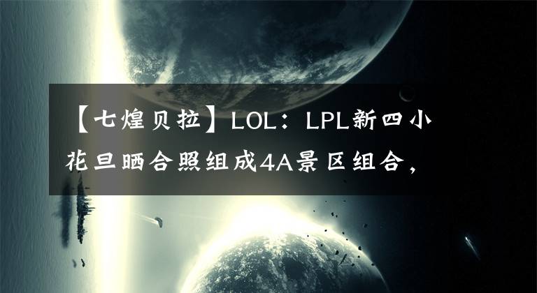 【七煌貝拉】LOL：LPL新四小花旦曬合照組成4A景區(qū)組合，網(wǎng)友直言想念球王貝拉