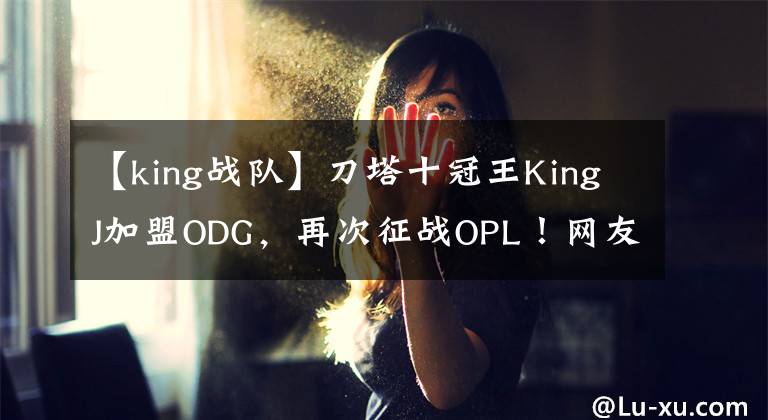 【king戰(zhàn)隊】刀塔十冠王KingJ加盟ODG，再次征戰(zhàn)OPL！網(wǎng)友：該驗貨了