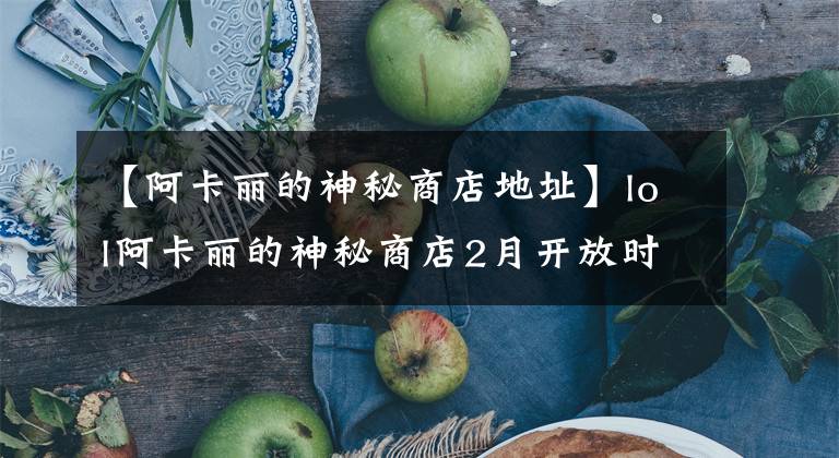 【阿卡麗的神秘商店地址】lol阿卡麗的神秘商店2月開放時(shí)間 阿卡麗的神秘鑰匙獲取