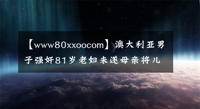 【www80xxoocom】澳大利亞男子強(qiáng)奸81歲老婦未遂母親將兒子送回警察局。