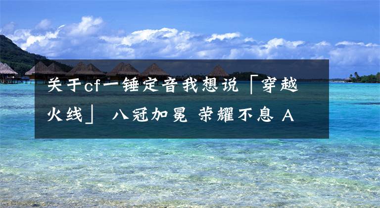 關(guān)于cf一錘定音我想說「穿越火線」 八冠加冕 榮耀不息 AG勝eStar再登聯(lián)賽之巔