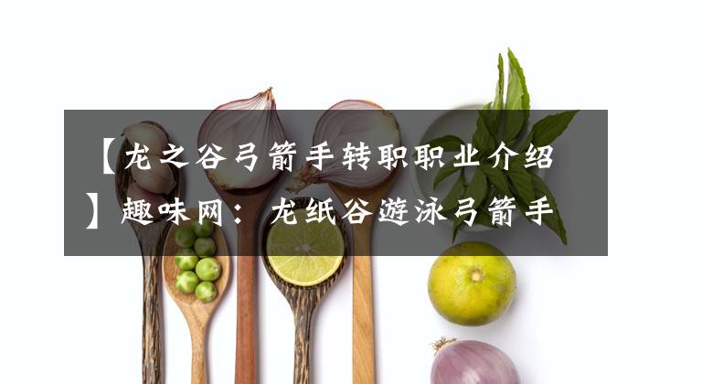 【龍之谷弓箭手轉職職業(yè)介紹】趣味網(wǎng)：龍紙谷游泳弓箭手調動有什么好的弓箭手調動選擇推薦