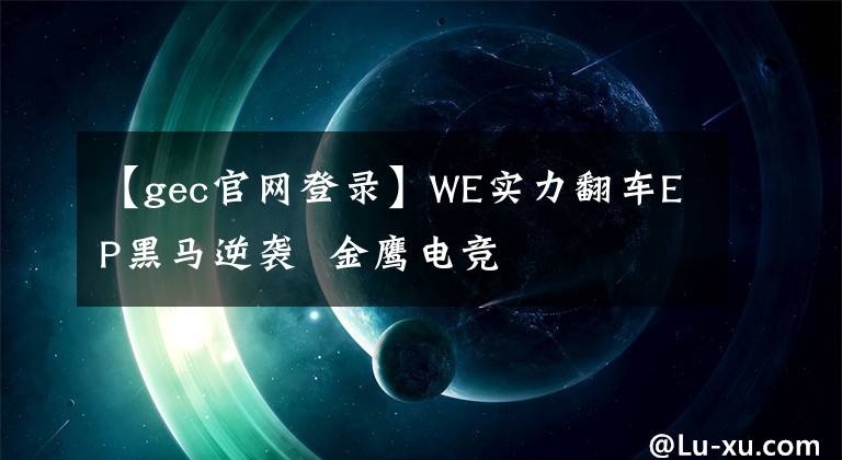 【gec官網(wǎng)登錄】WE實(shí)力翻車EP黑馬逆襲 金鷹電競(jìng)