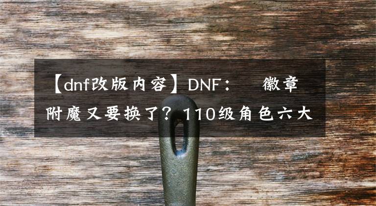 【dnf改版內(nèi)容】DNF：?徽章附魔又要換了？110級(jí)角色六大改版，影響全職業(yè)玩法