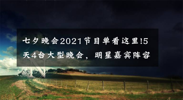 七夕晚會(huì)2021節(jié)目單看這里!5天4臺(tái)大型晚會(huì)，明星嘉賓陣容全新公布，你最期待哪家的晚會(huì)