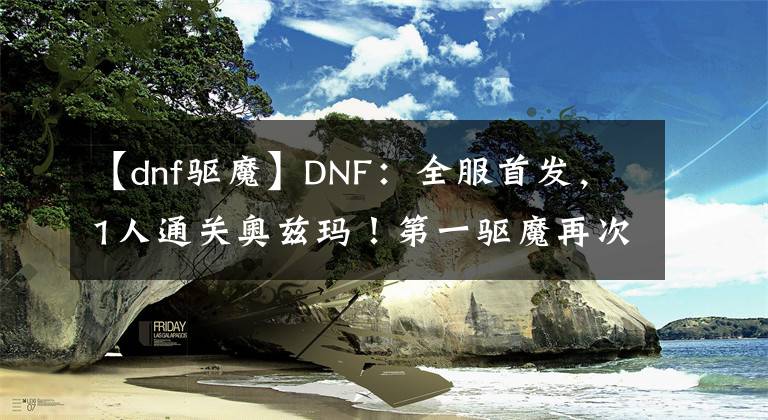 【dnf驅(qū)魔】DNF：全服首發(fā)，1人通關(guān)奧茲瑪！第一驅(qū)魔再次證明了自己