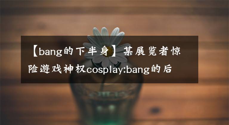 【bang的下半身】某展覽者驚險(xiǎn)游戲神權(quán)cosplay:bang的后半生！