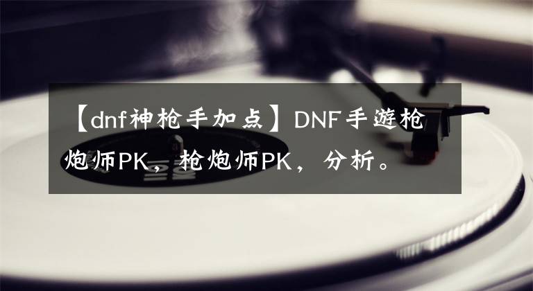 【dnf神槍手加點(diǎn)】DNF手游槍炮師PK，槍炮師PK，分析。