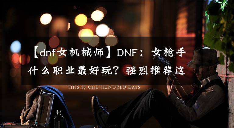 【dnf女機械師】DNF：女槍手什么職業(yè)最好玩？強烈推薦這個職業(yè)，110版本新幻神